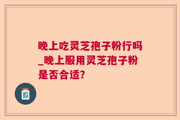晚上吃灵芝孢子粉行吗_晚上服用灵芝孢子粉是否合适? 晚上吃灵芝孢子粉行吗_晚上服用灵芝孢子粉是否合适?
