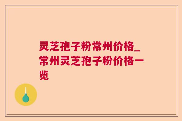 灵芝孢子粉常州价格_常州灵芝孢子粉价格一览 灵芝孢子粉常州价格_常州灵芝孢子粉价格一览