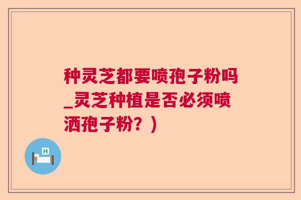 种灵芝都要喷孢子粉吗_灵芝种植是否必须喷洒孢子粉？)