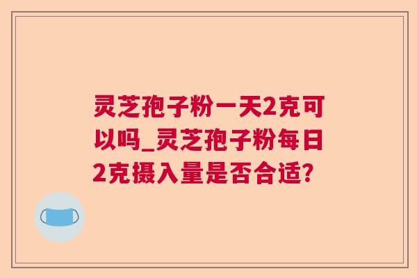 灵芝孢子粉一天2克可以吗_灵芝孢子粉每日2克摄入量是否合适? 灵芝孢子粉一天2克可以吗_灵芝孢子粉每日2克摄入量是否合适?