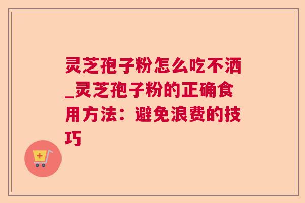 灵芝孢子粉怎么吃不洒_灵芝孢子粉的正确食用方法：避免浪费的技巧