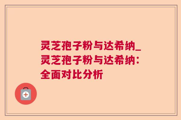 灵芝孢子粉与达希纳_灵芝孢子粉与达希纳：全面对比分析