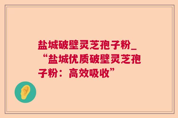 盐城破壁灵芝孢子粉_“盐城优质破壁灵芝孢子粉：高效吸收”