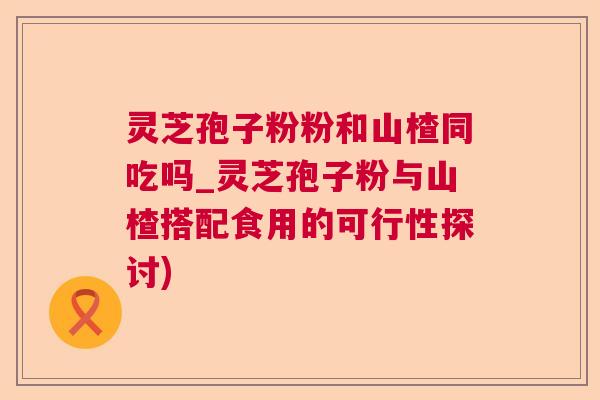 灵芝孢子粉粉和山楂同吃吗_灵芝孢子粉与山楂搭配食用的可行性探讨)