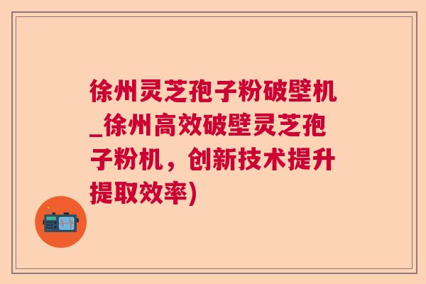 徐州灵芝孢子粉破壁机_徐州高效破壁灵芝孢子粉机,创新技术提升提取效率) 徐州灵芝孢子粉破壁机_徐州高效破壁灵芝孢子粉机,创新技术提升提取效率)