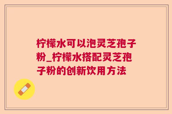 柠檬水可以泡灵芝孢子粉_柠檬水搭配灵芝孢子粉的创新饮用方法