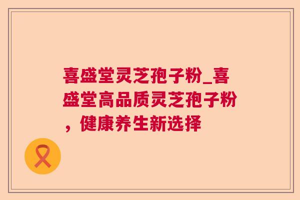 喜盛堂灵芝孢子粉_喜盛堂高品质灵芝孢子粉，健康养生新选择