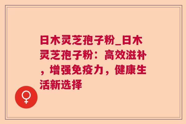 日木灵芝孢子粉_日木灵芝孢子粉：高效滋补，增强免疫力，健康生活新选择