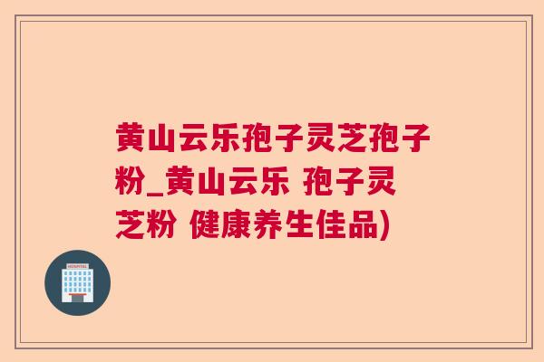 黄山云乐孢子灵芝孢子粉_黄山云乐 孢子灵芝粉 健康养生佳品)