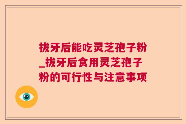 拔牙后能吃灵芝孢子粉_拔牙后食用灵芝孢子粉的可行性与注意事项 拔牙后能吃灵芝孢子粉_拔牙后食用灵芝孢子粉的可行性与注意事项
