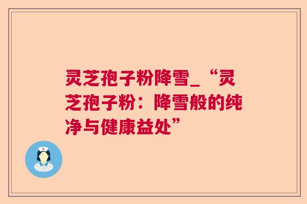 灵芝孢子粉降雪_“灵芝孢子粉:降雪般的纯净与健康益处” 灵芝孢子粉降雪_“灵芝孢子粉:降雪般的纯净与健康益处”
