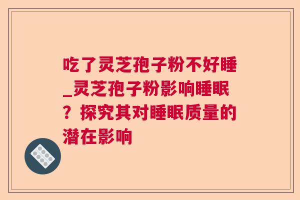吃了灵芝孢子粉不好睡_灵芝孢子粉影响?探究其对质量的潜在影响 吃了灵芝孢子粉不好睡_灵芝孢子粉影响?探究其对质量的潜在影响