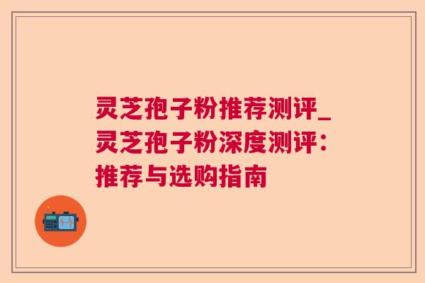 灵芝孢子粉推荐测评_灵芝孢子粉深度测评：推荐与选购指南