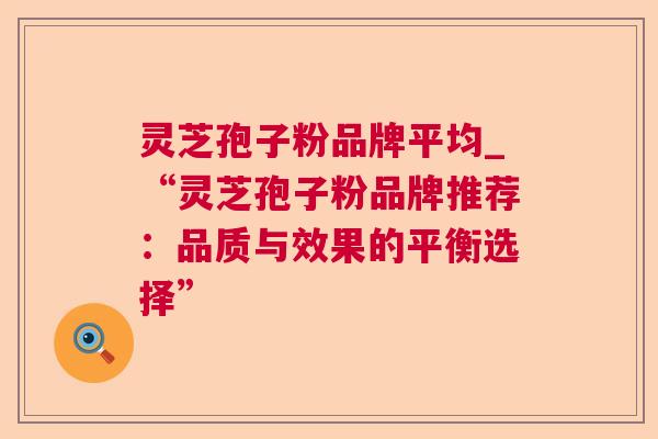 灵芝孢子粉品牌平均_“灵芝孢子粉品牌推荐:品质与效果的平衡选择” 灵芝孢子粉品牌平均_“灵芝孢子粉品牌推荐:品质与效果的平衡选择”