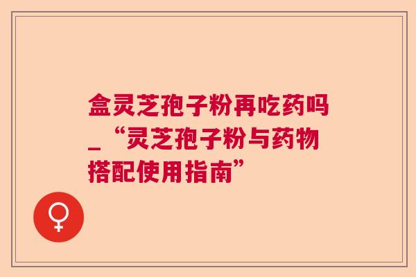 盒灵芝孢子粉再吃药吗_“灵芝孢子粉与搭配使用指南” 盒灵芝孢子粉再吃药吗_“灵芝孢子粉与搭配使用指南”