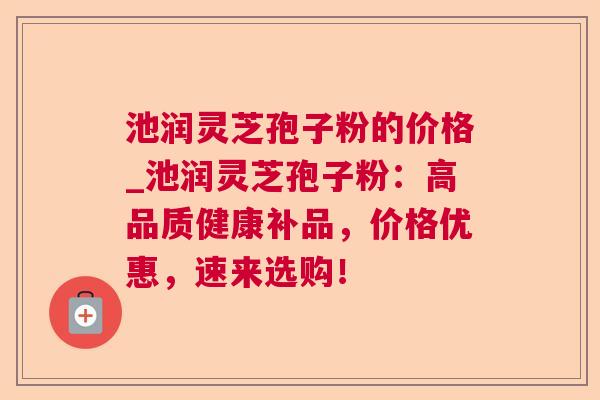 池润灵芝孢子粉的价格_池润灵芝孢子粉:高品质健康补品,价格优惠,速来选购! 池润灵芝孢子粉的价格_池润灵芝孢子粉:高品质健康补品,价格优惠,速来选购!