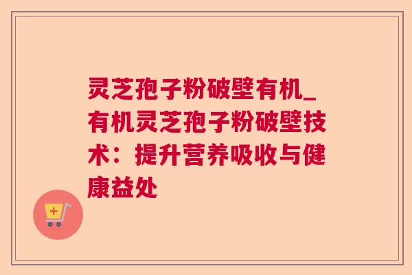 灵芝孢子粉破壁有机_有机灵芝孢子粉破壁技术:提升营养吸收与健康益处 灵芝孢子粉破壁有机_有机灵芝孢子粉破壁技术:提升营养吸收与健康益处