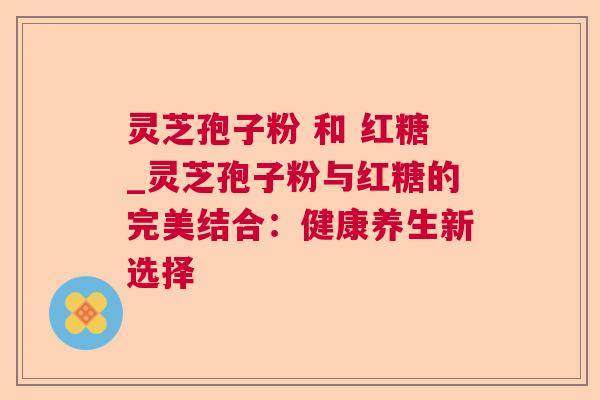 灵芝孢子粉 和 红糖_灵芝孢子粉与红糖的完美结合：健康养生新选择