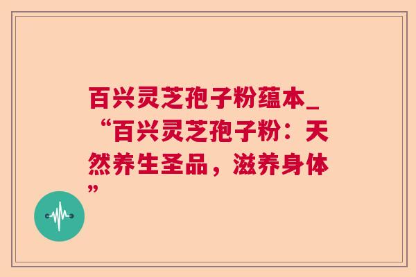 百兴灵芝孢子粉蕴本_“百兴灵芝孢子粉：天然养生圣品，滋养身体”