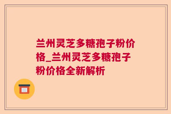 兰州灵芝多糖孢子粉价格_兰州灵芝多糖孢子粉价格全新解析 兰州灵芝多糖孢子粉价格_兰州灵芝多糖孢子粉价格全新解析