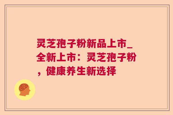 灵芝孢子粉新品上市_全新上市：灵芝孢子粉，健康养生新选择