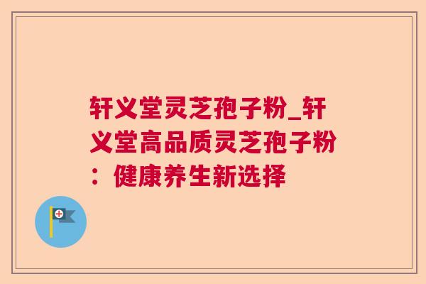 轩义堂灵芝孢子粉_轩义堂高品质灵芝孢子粉：健康养生新选择