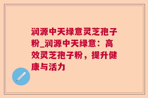润源中天绿意灵芝孢子粉_润源中天绿意:高效灵芝孢子粉,提升健康与活力 润源中天绿意灵芝孢子粉_润源中天绿意:高效灵芝孢子粉,提升健康与活力