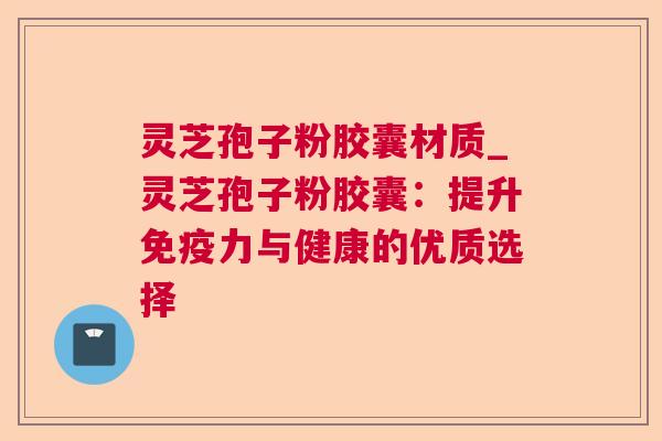 灵芝孢子粉胶囊材质_灵芝孢子粉胶囊:提升免疫力与健康的优质选择 灵芝孢子粉胶囊材质_灵芝孢子粉胶囊:提升免疫力与健康的优质选择