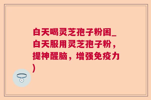 白天喝灵芝孢子粉困_白天服用灵芝孢子粉,提神醒脑,增强免疫力) 白天喝灵芝孢子粉困_白天服用灵芝孢子粉,提神醒脑,增强免疫力)