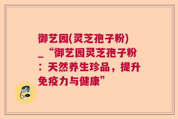 御艺园(灵芝孢子粉)_“御艺园灵芝孢子粉：天然养生珍品，提升免疫力与健康”