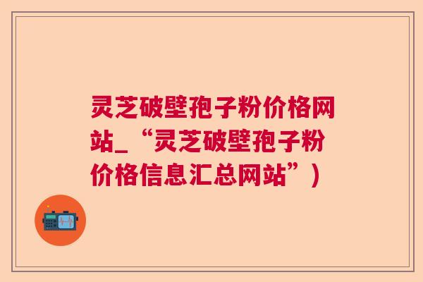 灵芝破壁孢子粉价格网站_“灵芝破壁孢子粉价格信息汇总网站”)