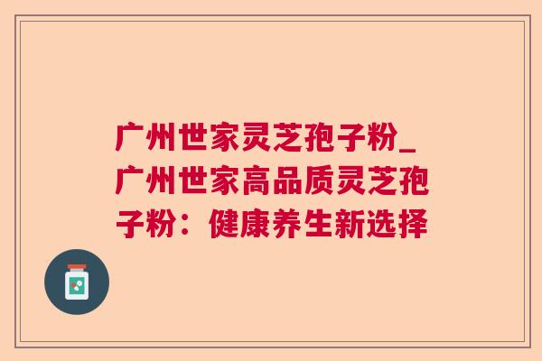 广州世家灵芝孢子粉_广州世家高品质灵芝孢子粉：健康养生新选择