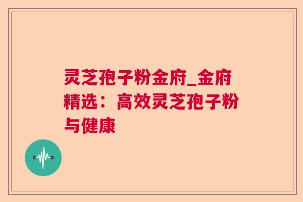 灵芝孢子粉金府_金府精选:高效灵芝孢子粉与健康 灵芝孢子粉金府_金府精选:高效灵芝孢子粉与健康