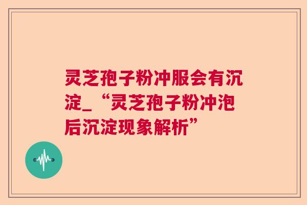 灵芝孢子粉冲服会有沉淀_“灵芝孢子粉冲泡后沉淀现象解析”
