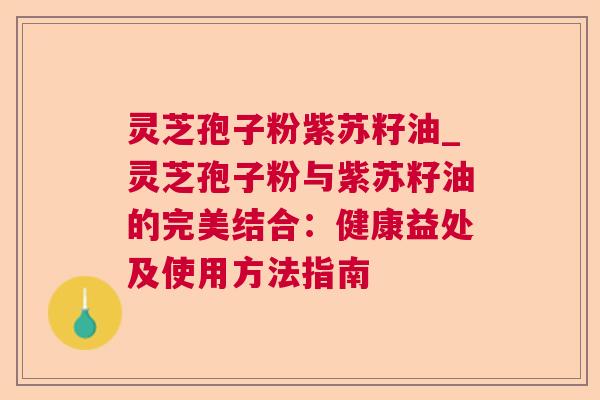 灵芝孢子粉紫苏籽油_灵芝孢子粉与紫苏籽油的完美结合：健康益处及使用方法指南