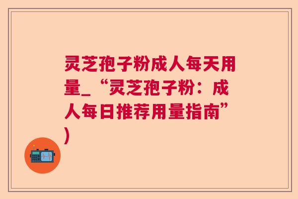 灵芝孢子粉成人每天用量_“灵芝孢子粉:成人每日推荐用量指南”) 灵芝孢子粉成人每天用量_“灵芝孢子粉:成人每日推荐用量指南”)