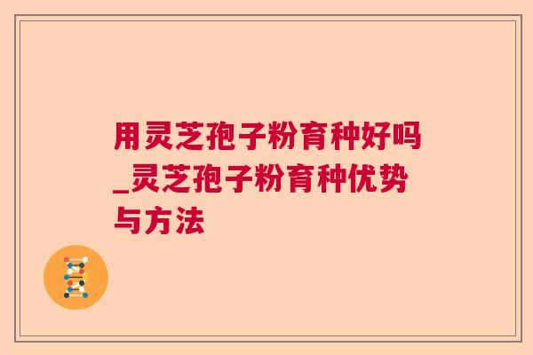用灵芝孢子粉育种好吗_灵芝孢子粉育种优势与方法