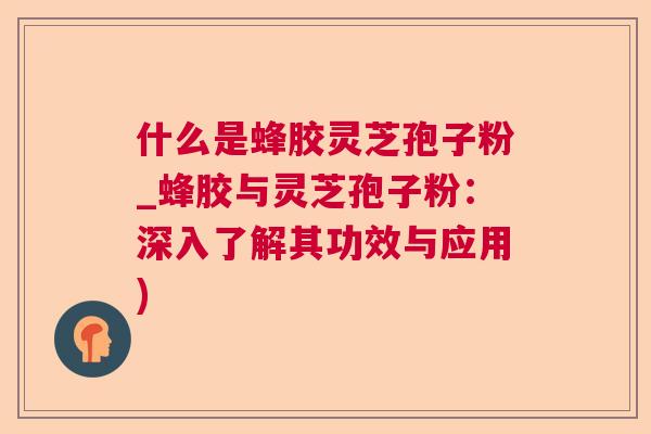 什么是蜂胶灵芝孢子粉_蜂胶与灵芝孢子粉：深入了解其功效与应用)