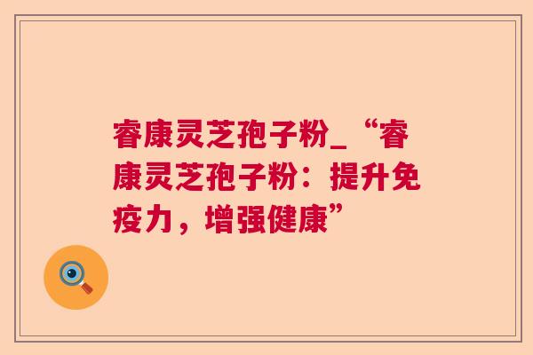 睿康灵芝孢子粉_“睿康灵芝孢子粉：提升免疫力，增强健康”