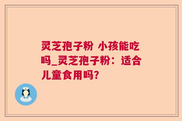 灵芝孢子粉 小孩能吃吗_灵芝孢子粉:适合儿童食用吗? 灵芝孢子粉 小孩能吃吗_灵芝孢子粉:适合儿童食用吗?