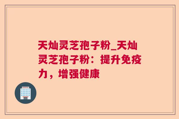 天灿灵芝孢子粉_天灿灵芝孢子粉:提升免疫力,增强健康 天灿灵芝孢子粉_天灿灵芝孢子粉:提升免疫力,增强健康