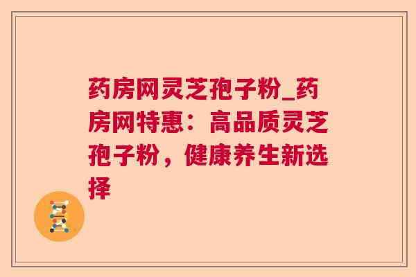药房网灵芝孢子粉_药房网特惠:高品质灵芝孢子粉,健康养生新选择 药房网灵芝孢子粉_药房网特惠:高品质灵芝孢子粉,健康养生新选择