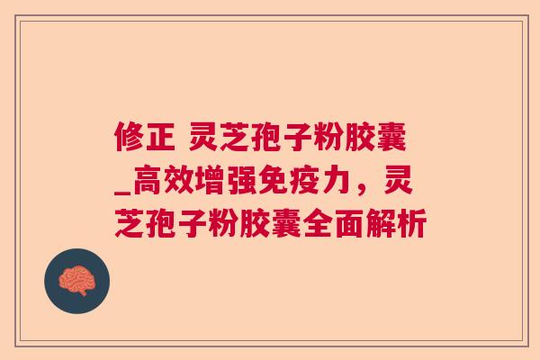 修正 灵芝孢子粉胶囊_高效增强免疫力,灵芝孢子粉胶囊全面解析 修正 灵芝孢子粉胶囊_高效增强免疫力,灵芝孢子粉胶囊全面解析