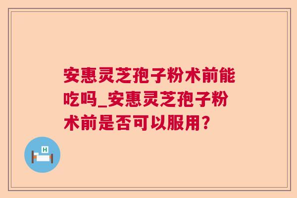 安惠灵芝孢子粉术前能吃吗_安惠灵芝孢子粉术前是否可以服用? 安惠灵芝孢子粉术前能吃吗_安惠灵芝孢子粉术前是否可以服用?