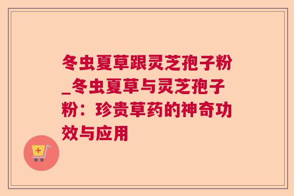 冬虫夏草跟灵芝孢子粉_冬虫夏草与灵芝孢子粉：珍贵草药的神奇功效与应用