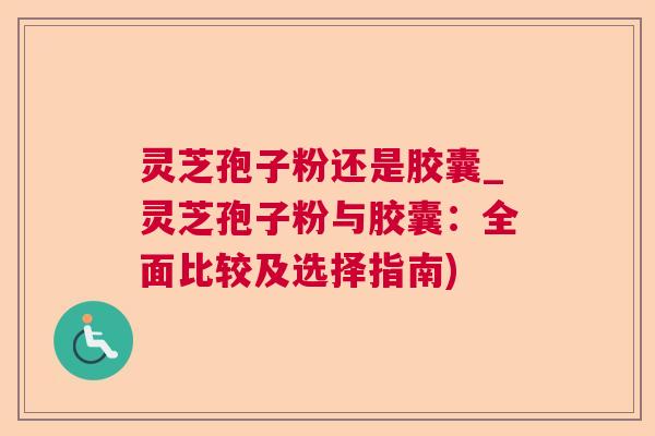 灵芝孢子粉还是胶囊_灵芝孢子粉与胶囊:全面比较及选择指南) 灵芝孢子粉还是胶囊_灵芝孢子粉与胶囊:全面比较及选择指南)