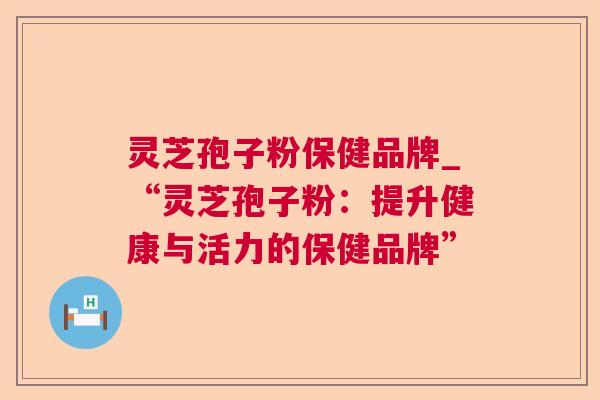 灵芝孢子粉保健品牌_“灵芝孢子粉:提升健康与活力的保健品牌” 灵芝孢子粉保健品牌_“灵芝孢子粉:提升健康与活力的保健品牌”