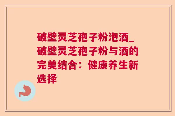 破壁灵芝孢子粉泡酒_破壁灵芝孢子粉与酒的完美结合：健康养生新选择