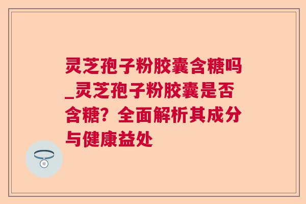 灵芝孢子粉胶囊含糖吗_灵芝孢子粉胶囊是否含糖?全面解析其成分与健康益处 灵芝孢子粉胶囊含糖吗_灵芝孢子粉胶囊是否含糖?全面解析其成分与健康益处