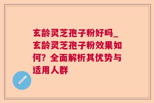 玄龄灵芝孢子粉好吗_玄龄灵芝孢子粉效果如何？全面解析其优势与适用人群